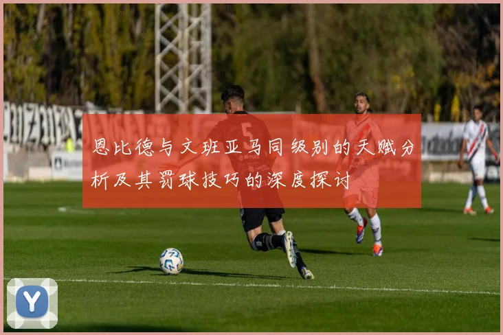恩比德与文班亚马同级别的天赋分析及其罚球技巧的深度探讨