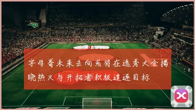 字母哥未来去向或将在选秀大会揭晓热火与开拓者积极追逐目标