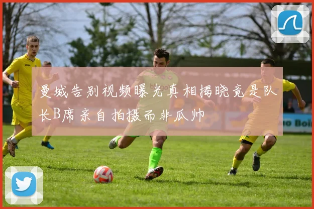曼城告别视频曝光真相揭晓竟是队长B席亲自拍摄而非瓜帅