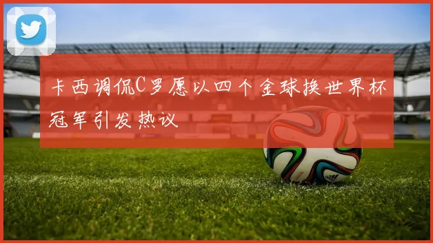 卡西调侃C罗愿以四个金球换世界杯冠军引发热议