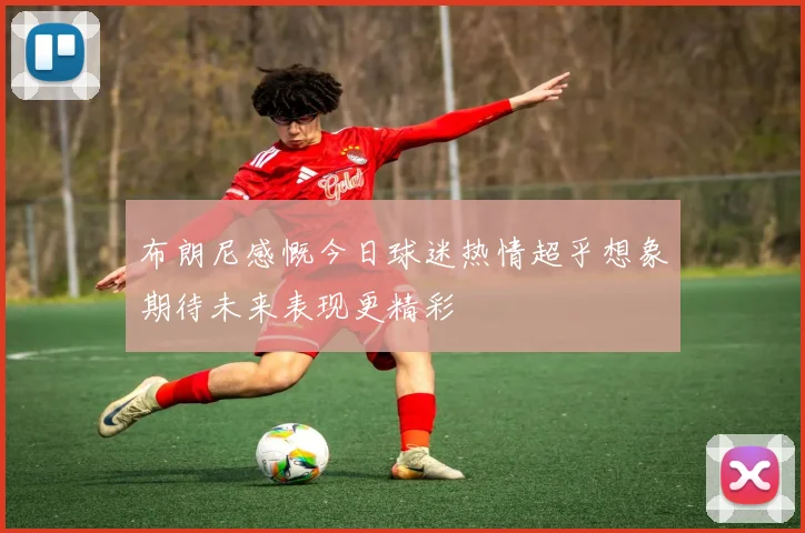 布朗尼感慨今日球迷热情超乎想象期待未来表现更精彩