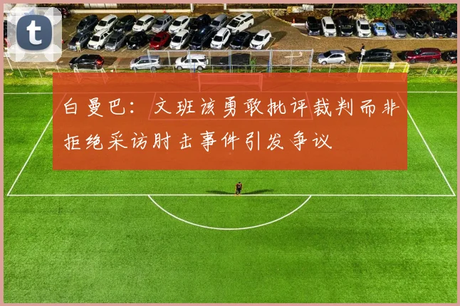 白曼巴：文班该勇敢批评裁判而非拒绝采访肘击事件引发争议