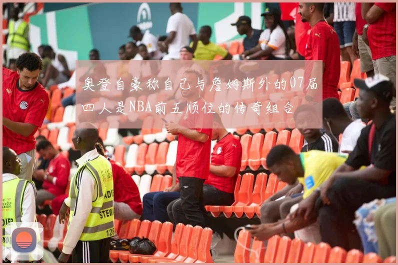 奥登自豪称自己与詹姆斯外的07届四人是NBA前五顺位的传奇组合
