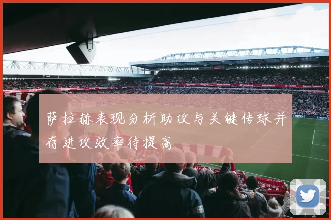 萨拉赫表现分析助攻与关键传球并存进攻效率待提高