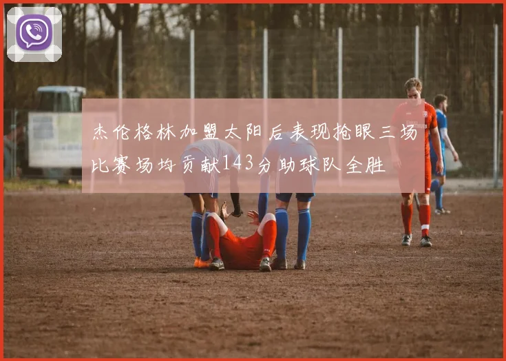 杰伦格林加盟太阳后表现抢眼三场比赛场均贡献143分助球队全胜