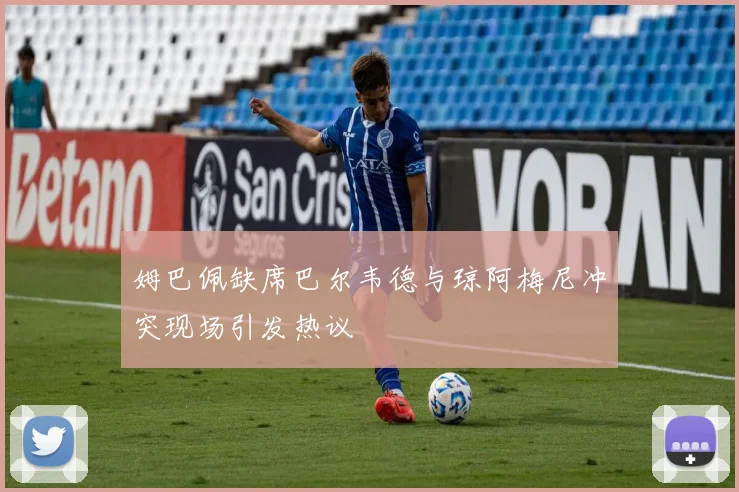 姆巴佩缺席巴尔韦德与琼阿梅尼冲突现场引发热议