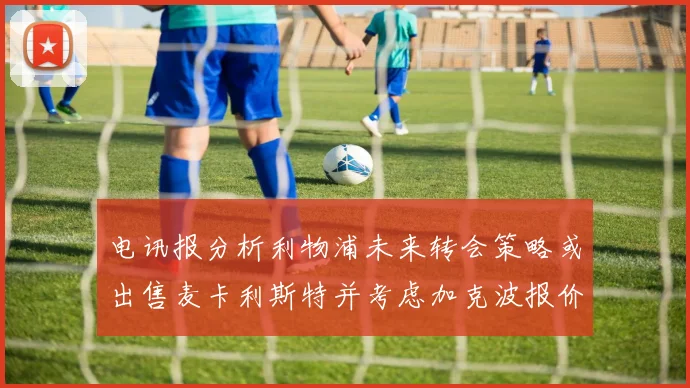 电讯报分析利物浦未来转会策略或出售麦卡利斯特并考虑加克波报价