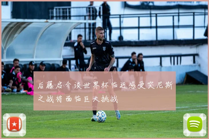 后藤启介谈世界杯临近感受突尼斯之战将面临巨大挑战