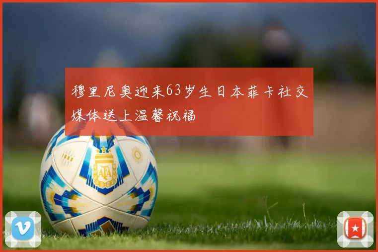 穆里尼奥迎来63岁生日本菲卡社交媒体送上温馨祝福