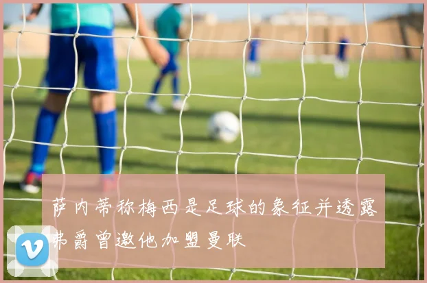 萨内蒂称梅西是足球的象征并透露弗爵曾邀他加盟曼联