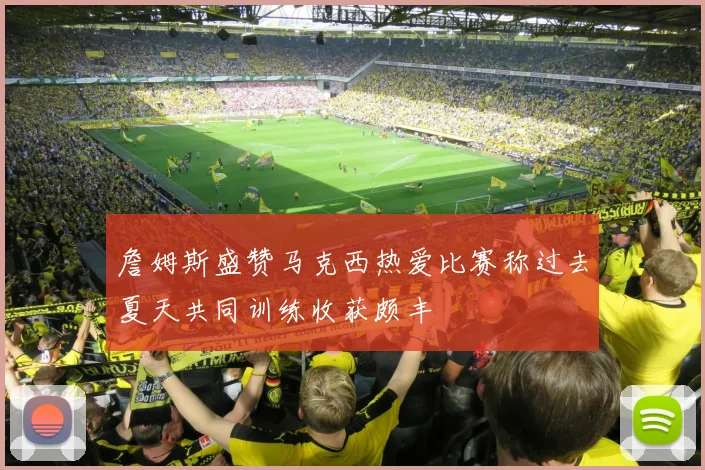 詹姆斯盛赞马克西热爱比赛称过去夏天共同训练收获颇丰