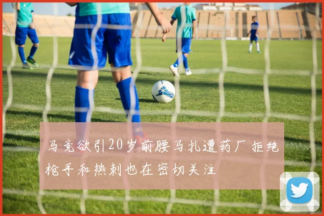 马竞欲引20岁前腰马扎遭药厂拒绝枪手和热刺也在密切关注
