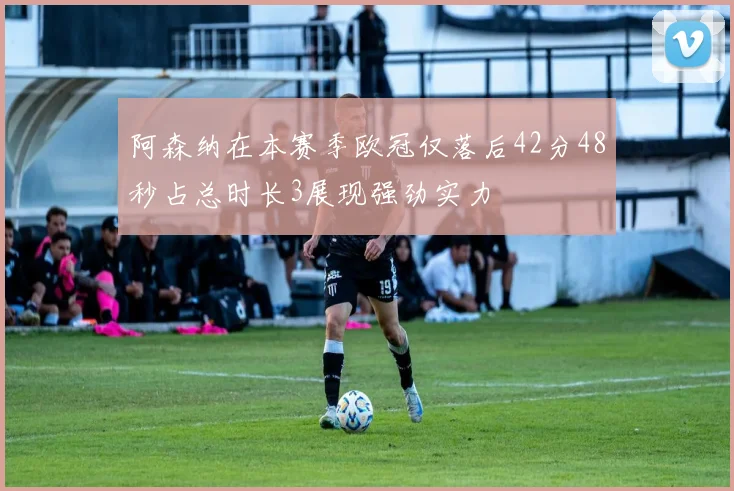 阿森纳在本赛季欧冠仅落后42分48秒占总时长3展现强劲实力