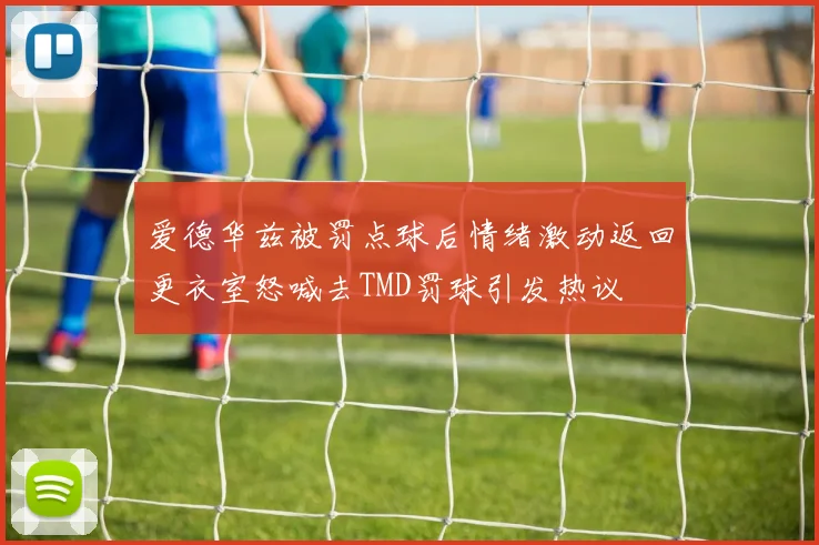 爱德华兹被罚点球后情绪激动返回更衣室怒喊去TMD罚球引发热议