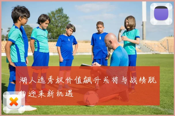 湖人选秀权价值飙升或将与战绩脱钩迎来新机遇
