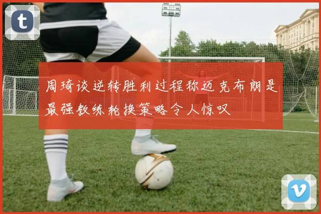 周琦谈逆转胜利过程称迈克布朗是最强教练轮换策略令人惊叹