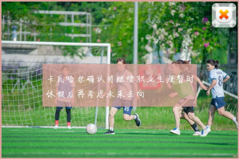 卡瓦哈尔确认将继续职业生涯暂时休假后再考虑未来去向