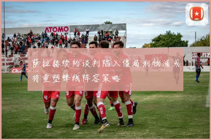 萨拉赫续约谈判陷入僵局利物浦或将重塑锋线阵容策略