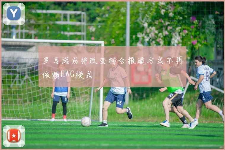 罗马诺或将改变转会报道方式不再依赖HWG模式