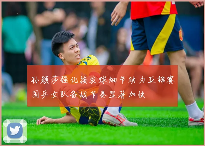 孙颖莎强化接发球细节助力亚锦赛国乒女队备战节奏显著加快