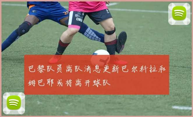 巴黎队员离队消息更新巴尔科拉和姆巴耶或将离开球队