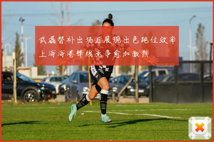 武磊替补出场后展现出色跑位效率上海海港锋线竞争愈加激烈